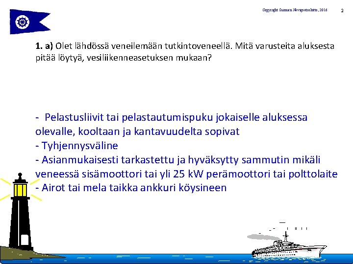Copyright Suomen Navigaatioliitto, 2016 1. a) Olet lähdössä veneilemään tutkintoveneellä. Mitä varusteita aluksesta pitää