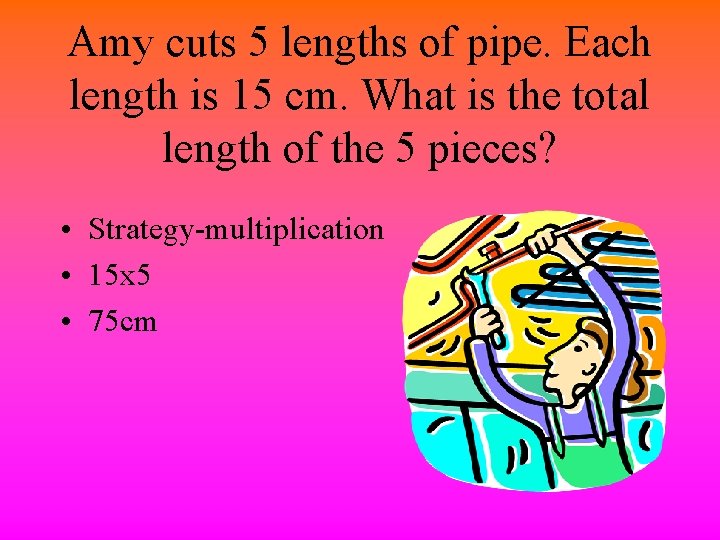 Amy cuts 5 lengths of pipe. Each length is 15 cm. What is the
