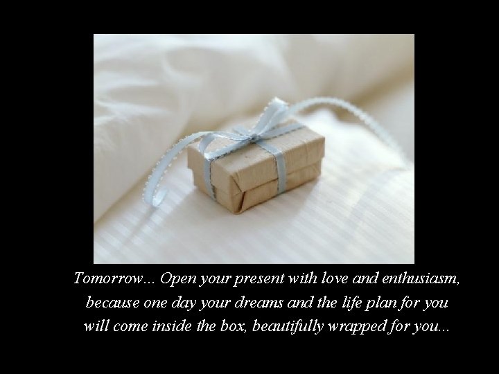Tomorrow. . . Open your present with love and enthusiasm, because one day your