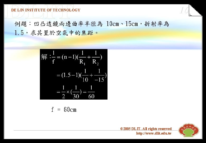 16 DE LIN INSTITUTE OF TECHNOLOGY 例題：凹凸透鏡兩邊曲率半徑為 10 cm、15 cm，折射率為 1. 5，求其置於空氣中的焦距。 f =