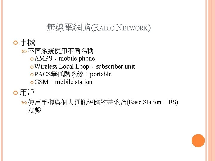 無線電網路(RADIO NETWORK) 手機 不同系統使用不同名稱 AMPS:mobile phone Wireless Local Loop:subscriber unit PACS等低階系統:portable GSM:mobile station 用戶 無線電網路(RADIO NETWORK) 手機 不同系統使用不同名稱 AMPS:mobile phone Wireless Local Loop:subscriber unit PACS等低階系統:portable GSM:mobile station 用戶