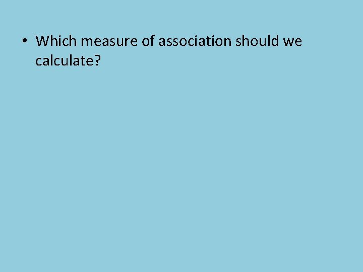  • Which measure of association should we calculate? 