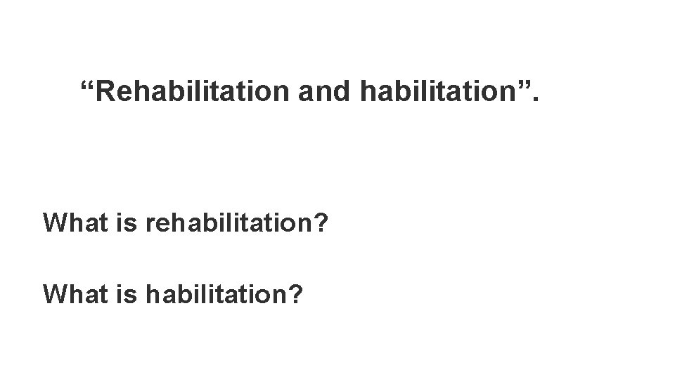 “Rehabilitation and habilitation”. What is rehabilitation? What is habilitation? 