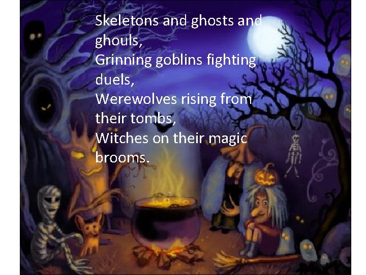 Skeletons and ghosts and ghouls, Grinning goblins fighting duels, Werewolves rising from their tombs,