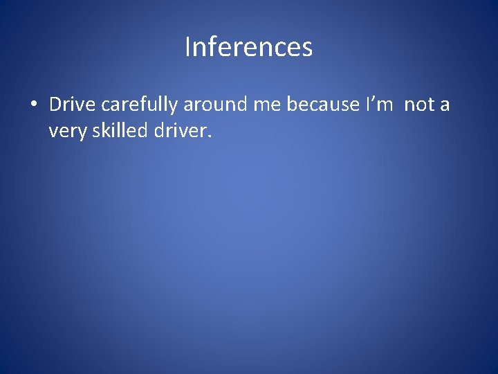 Inferences • Drive carefully around me because I’m not a very skilled driver. 