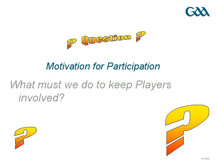 Motivation for Participation What must we do to keep Players involved? © GAA 
