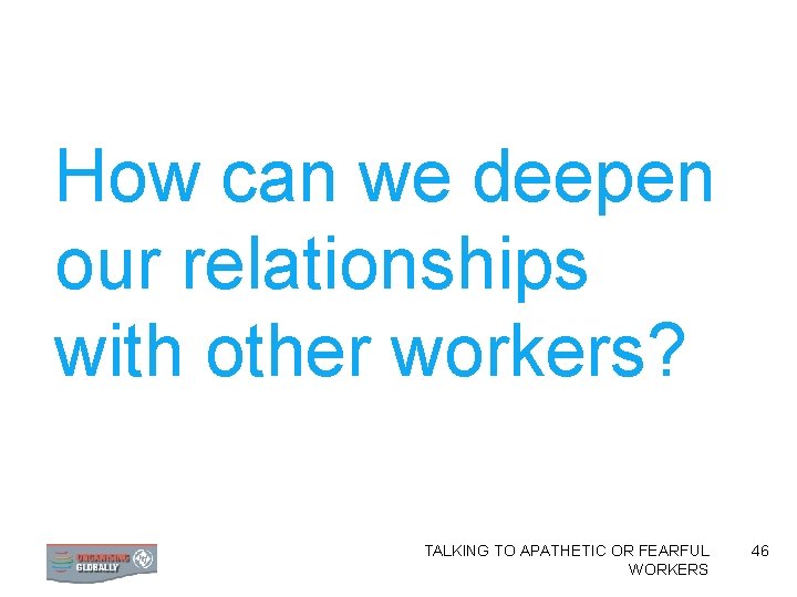 How can we deepen our relationships with other workers? TALKING TO APATHETIC OR FEARFUL