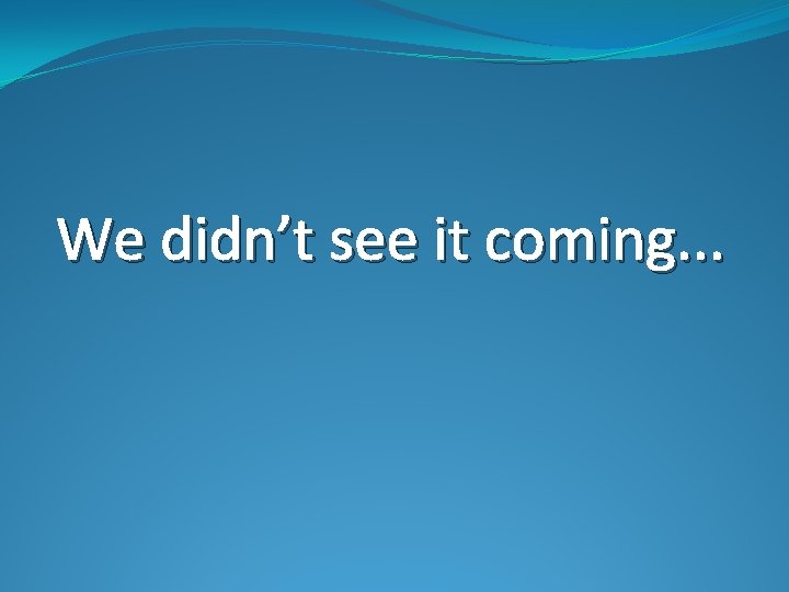 We didn’t see it coming. . . 