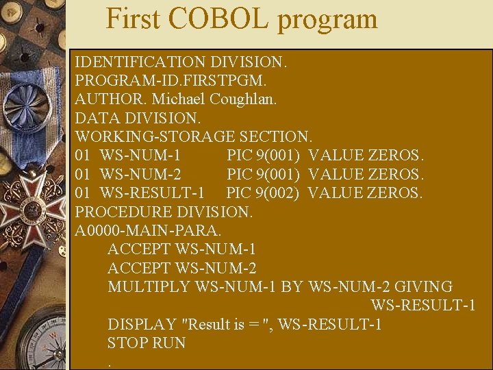 First COBOL program IDENTIFICATION DIVISION. PROGRAM-ID. FIRSTPGM. AUTHOR. Michael Coughlan. DATA DIVISION. WORKING-STORAGE SECTION.