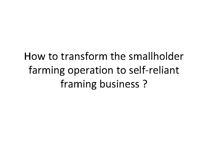 How to transform the smallholder farming operation to self-reliant framing business ? 
