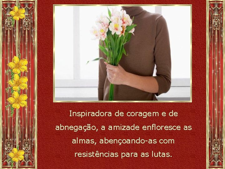 Inspiradora de coragem e de abnegação, a amizade enfloresce as almas, abençoando-as com resistências