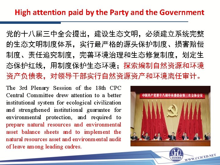 High attention paid by the Party and the Government 党的十八届三中全会提出，建设生态文明，必须建立系统完整 的生态文明制度体系，实行最严格的源头保护制度、损害赔偿 制度、责任追究制度，完善环境治理和生态修复制度，划定生 态保护红线，用制度保护生态环境；探索编制自然资源和环境 资产负债表，对领导干部实行自然资源资产和环境离任审计。