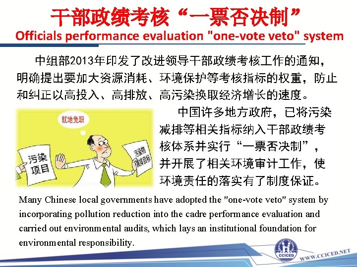 干部政绩考核“一票否决制” Officials performance evaluation "one-vote veto" system 中组部 2013年印发了改进领导干部政绩考核 作的通知， 明确提出要加大资源消耗、环境保护等考核指标的权重，防止 和纠正以高投入、高排放、高污染换取经济增长的速度。 中国许多地方政府，已将污染 减排等相关指标纳入干部政绩考