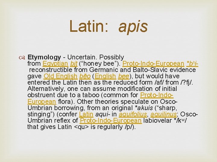 Latin: apis Etymology - Uncertain. Possibly from Egyptian bjt (“honey bee”). Proto-Indo-European *bʰi reconstructible