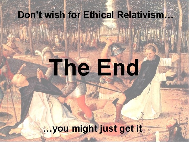 Don’t wish for Ethical Relativism… The End …you might just get it 