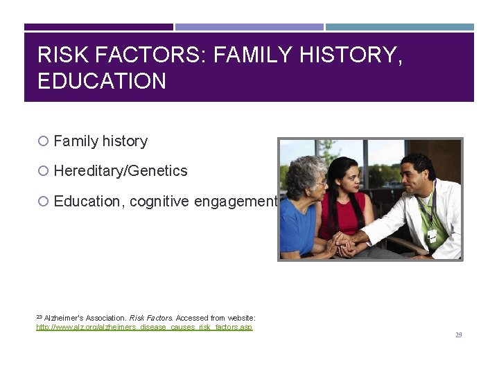 RISK FACTORS: FAMILY HISTORY, EDUCATION Family history Hereditary/Genetics Education, cognitive engagement Alzheimer’s Association. Risk