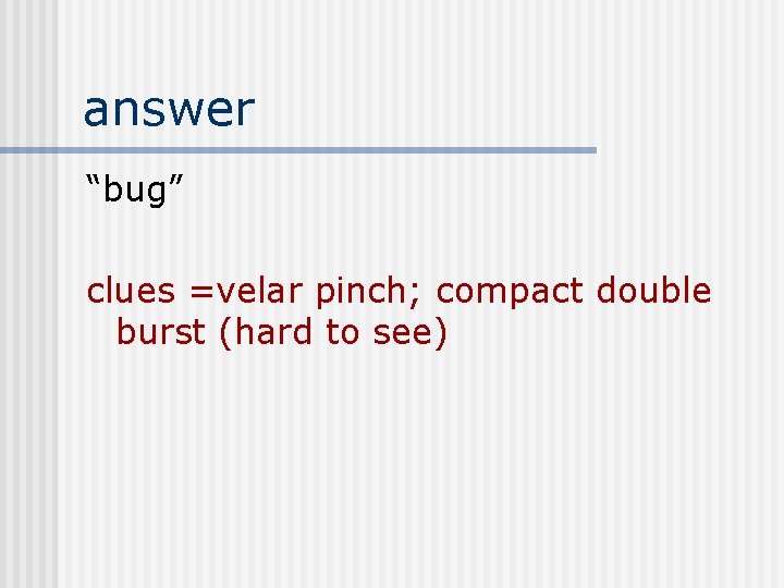 answer “bug” clues =velar pinch; compact double burst (hard to see) 