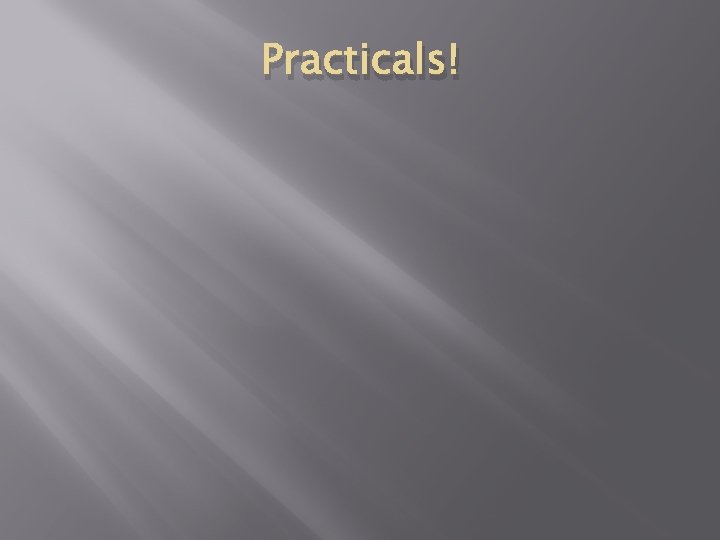 Practicals! Practicals!