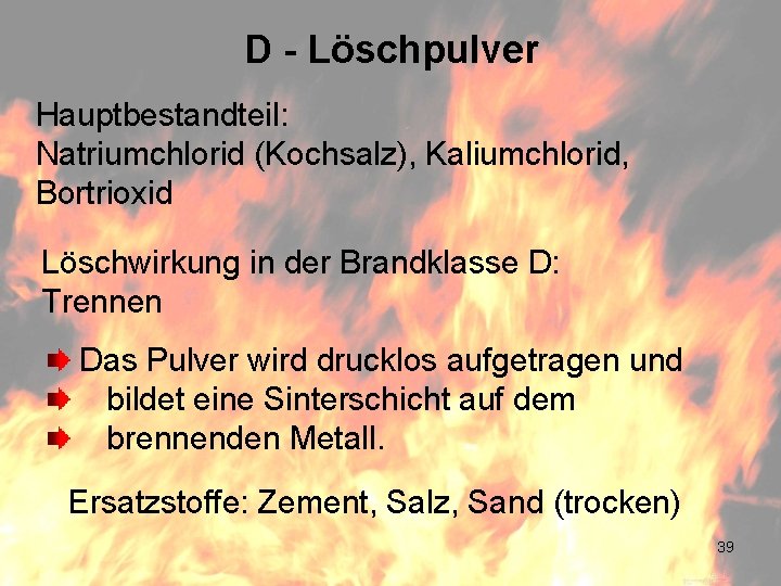 D - Löschpulver Hauptbestandteil: Natriumchlorid (Kochsalz), Kaliumchlorid, Bortrioxid Löschwirkung in der Brandklasse D: Trennen