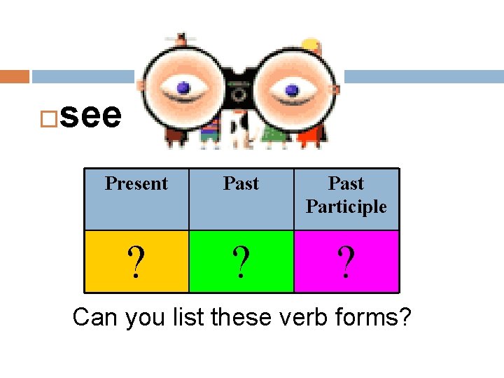  see Present Past Participle ? ? ? Can you list these verb forms?