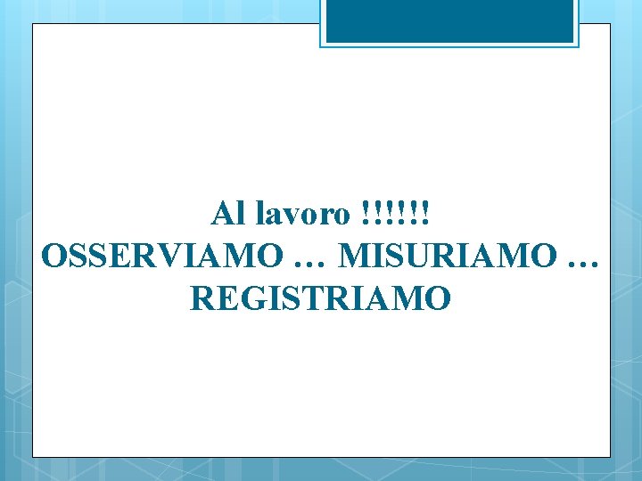 Al lavoro !!!!!! OSSERVIAMO … MISURIAMO … REGISTRIAMO 