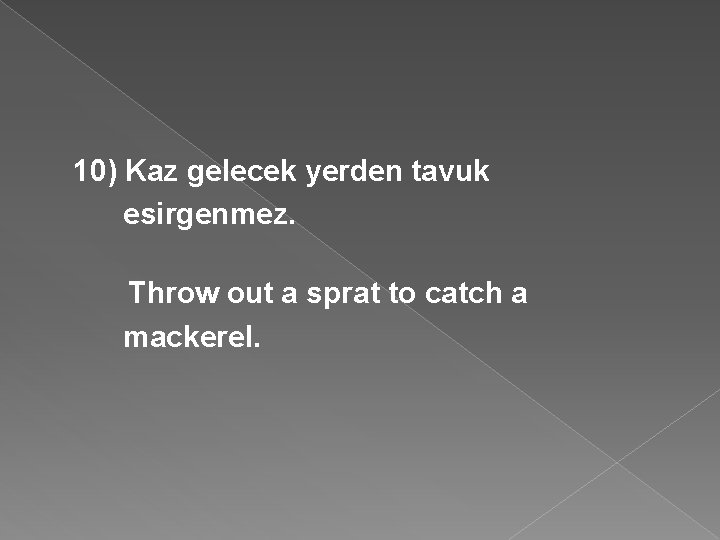 10) Kaz gelecek yerden tavuk esirgenmez. Throw out a sprat to catch a mackerel.