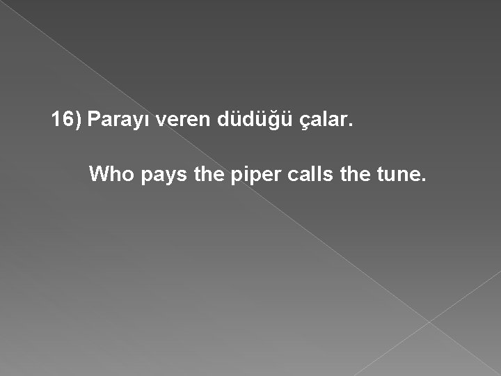 16) Parayı veren düdüğü çalar. Who pays the piper calls the tune. 