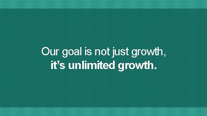 Our goal is not just growth, it’s unlimited growth. 