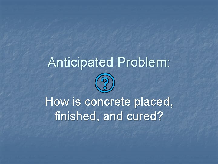 Anticipated Problem: How is concrete placed, finished, and cured? 