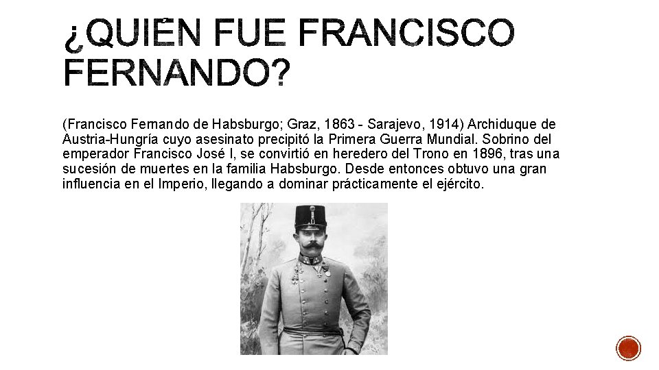 (Francisco Fernando de Habsburgo; Graz, 1863 - Sarajevo, 1914) Archiduque de Austria-Hungría cuyo asesinato