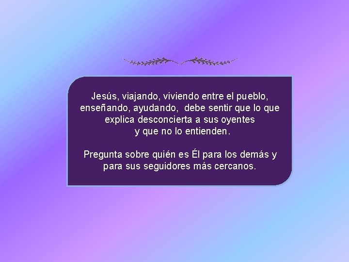 Jesús, viajando, viviendo entre el pueblo, enseñando, ayudando, debe sentir que lo que explica