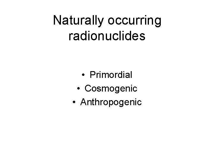 Naturally occurring radionuclides • Primordial • Cosmogenic • Anthropogenic 