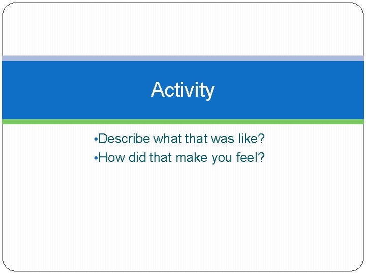 Activity • Describe what that was like? • How did that make you feel?