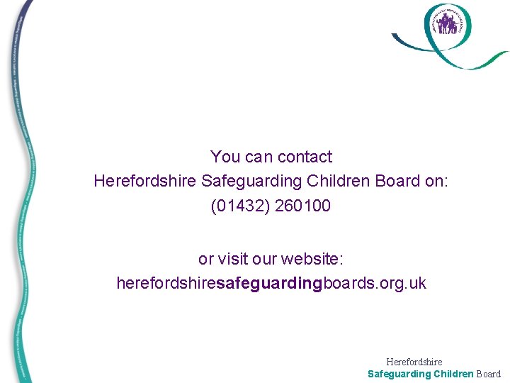 You can contact Herefordshire Safeguarding Children Board on: (01432) 260100 • • • or