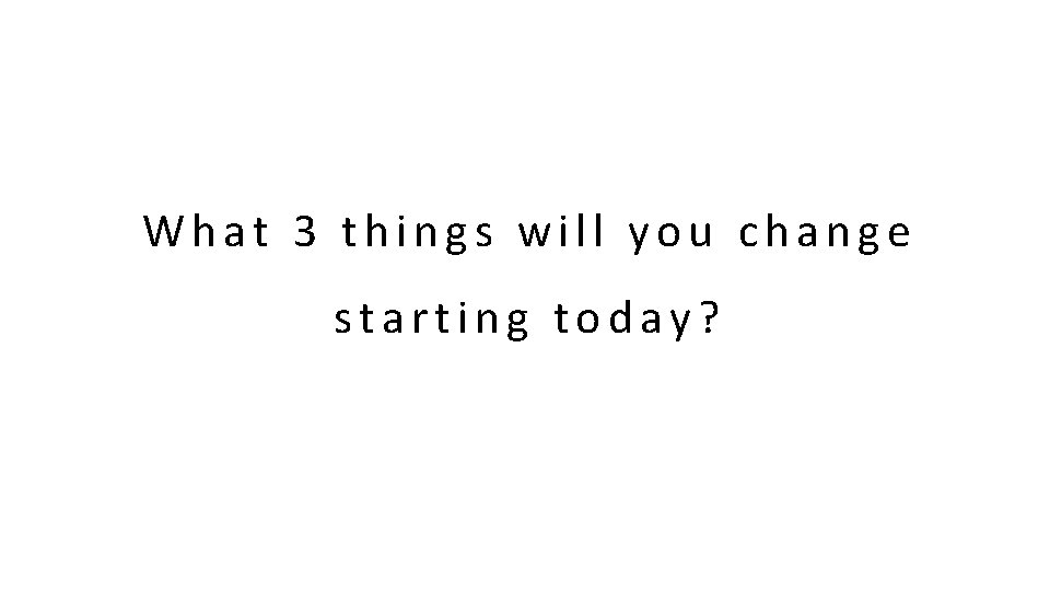 What 3 things will you change starting today?  What 3 things will you change starting today?