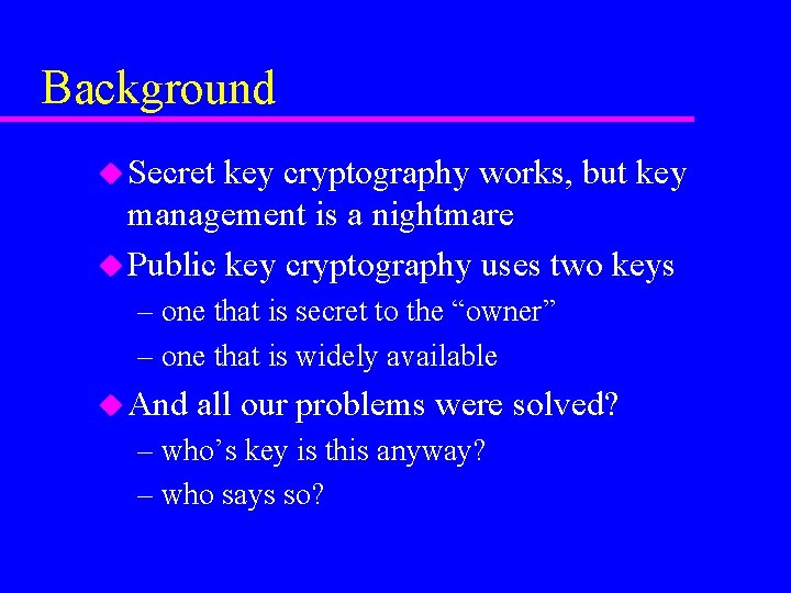 Background u Secret key cryptography works, but key management is a nightmare u Public