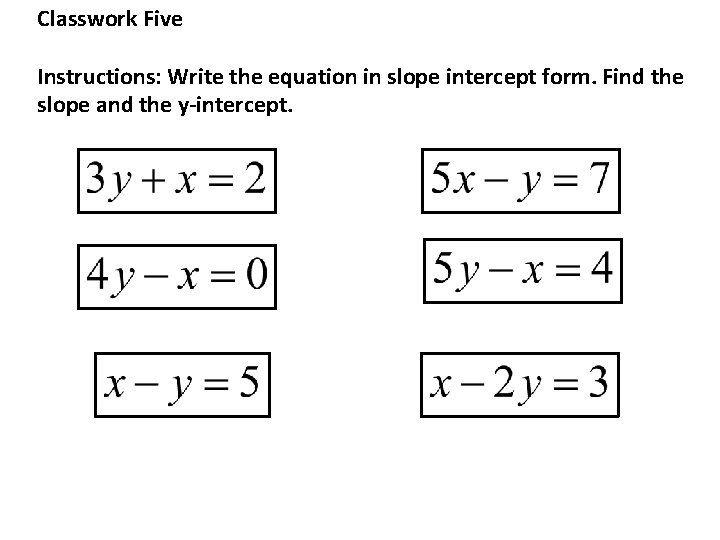 Classwork Five Instructions: Write the equation in slope intercept form. Find the slope and