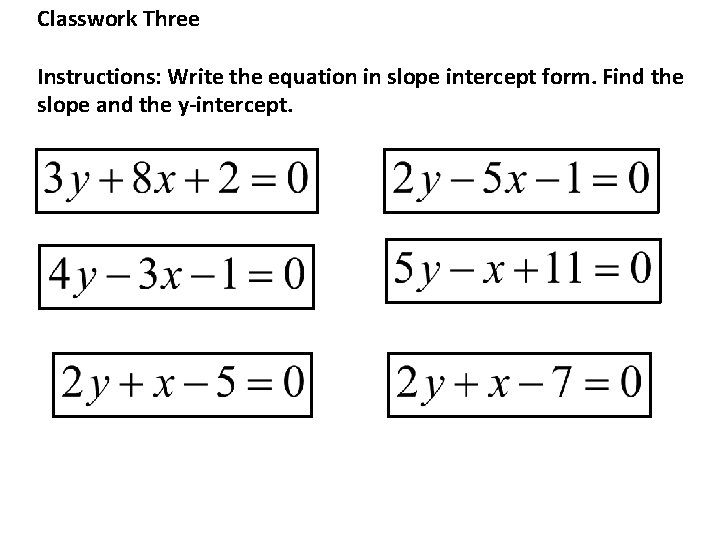 Classwork Three Instructions: Write the equation in slope intercept form. Find the slope and