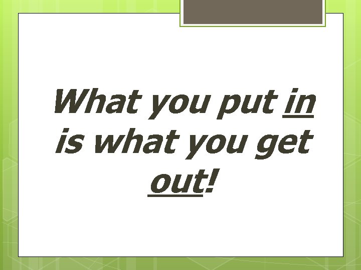 What you put in is what you get out! 