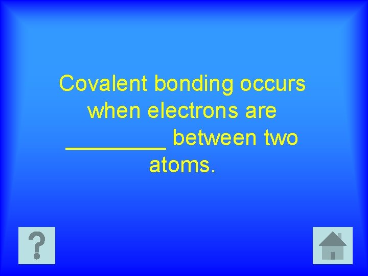 Covalent bonding occurs when electrons are ____ between two atoms. 