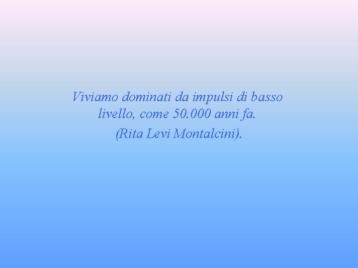 Viviamo dominati da impulsi di basso livello, come 50. 000 anni fa. (Rita Levi