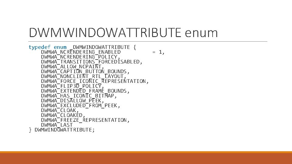 DWMWINDOWATTRIBUTE enum typedef enum _DWMWINDOWATTRIBUTE { DWMWA_NCRENDERING_ENABLED = 1, DWMWA_NCRENDERING_POLICY, DWMWA_TRANSITIONS_FORCEDISABLED, DWMWA_ALLOW_NCPAINT, DWMWA_CAPTION_BUTTON_BOUNDS, DWMWA_NONCLIENT_RTL_LAYOUT,