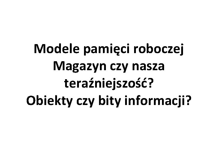 Modele pamięci roboczej Magazyn czy nasza teraźniejszość? Obiekty czy bity informacji? 