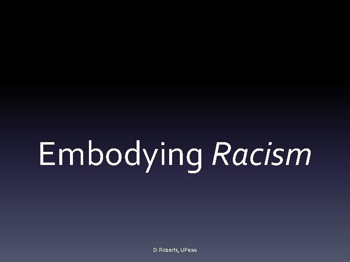 Embodying Racism D. Roberts, UPenn 