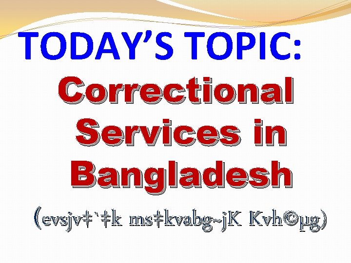 TODAY’S TOPIC: Correctional Services in Bangladesh (evsjv‡`‡k ms‡kvabg~j. K Kvh©µg) 