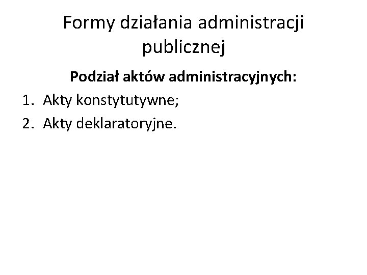 Formy działania administracji publicznej Podział aktów administracyjnych: 1. Akty konstytutywne; 2. Akty deklaratoryjne. 