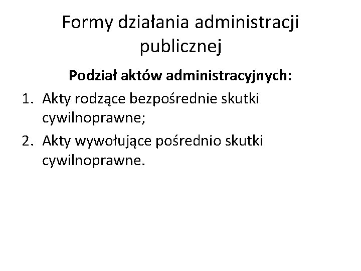 Formy działania administracji publicznej Podział aktów administracyjnych: 1. Akty rodzące bezpośrednie skutki cywilnoprawne; 2.