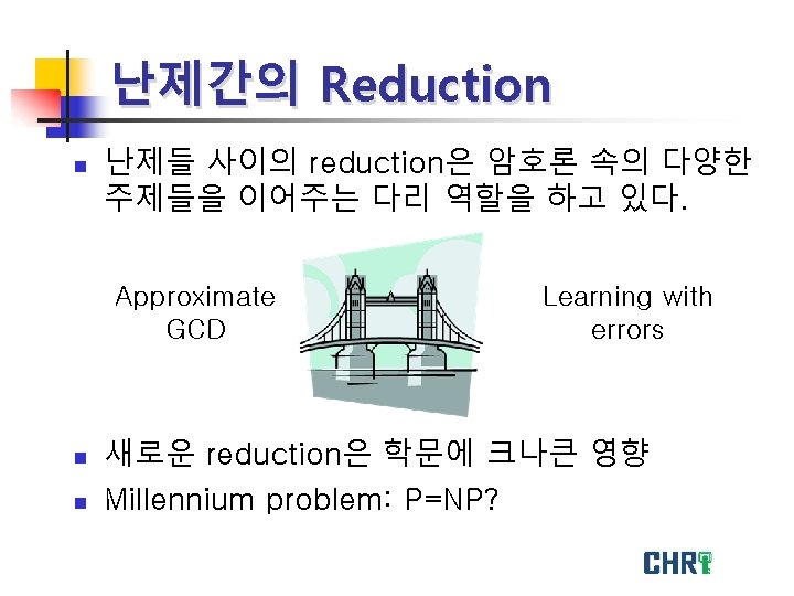 난제간의 Reduction n 난제들 사이의 reduction은 암호론 속의 다양한 주제들을 이어주는 다리 역할을 하고