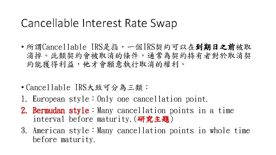 Cancellable Interest Rate Swap • 所謂Cancellable IRS是指，一個IRS契約可以在到期日之前被取 消掉。此類契約會被取消的條件，通常為契約持有者對於取消契 約能獲得利益，他才會願意執行取消的權利。 • Cancellable IRS大致可分為三類： 1. European