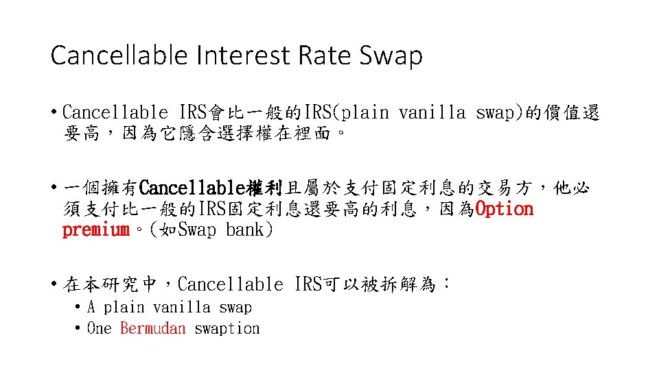 Cancellable Interest Rate Swap • Cancellable IRS會比一般的IRS(plain vanilla swap)的價值還 要高，因為它隱含選擇權在裡面。 • 一個擁有Cancellable權利且屬於支付固定利息的交易方，他必 須支付比一般的IRS固定利息還要高的利息，因為Option premium。(如Swap